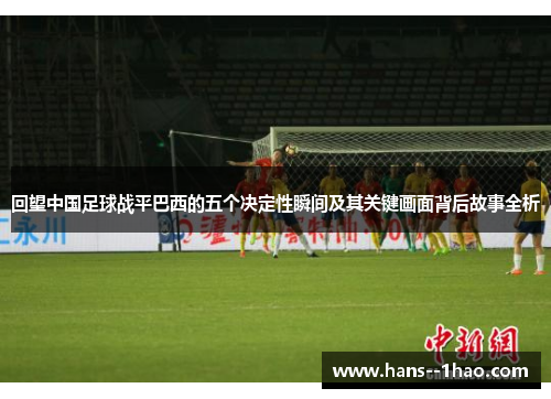回望中国足球战平巴西的五个决定性瞬间及其关键画面背后故事全析